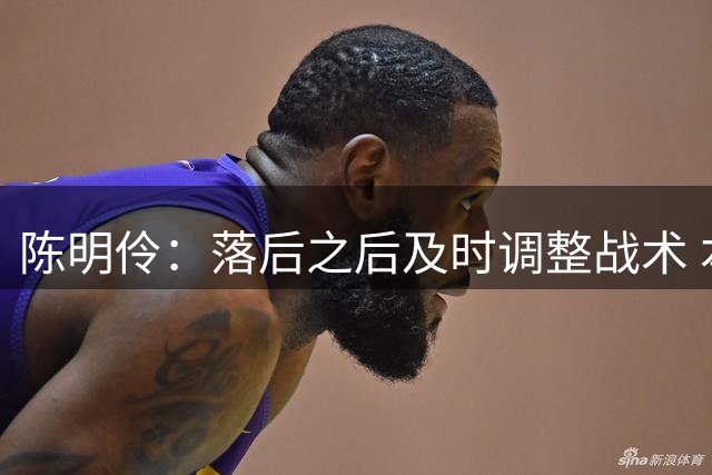 陈明伶：落后之后及时调整战术 本场在信心和技战术方面都有提升